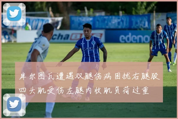 库尔图瓦遭遇双腿伤病困扰右腿股四头肌受伤左腿内收肌负荷过重