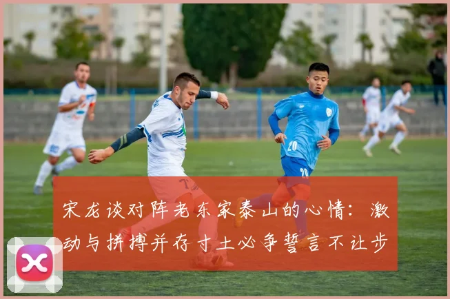 宋龙谈对阵老东家泰山的心情：激动与拼搏并存寸土必争誓言不让步