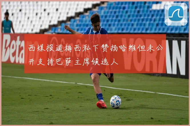 西媒报道梅西私下赞扬哈维但未公开支持巴萨主席候选人