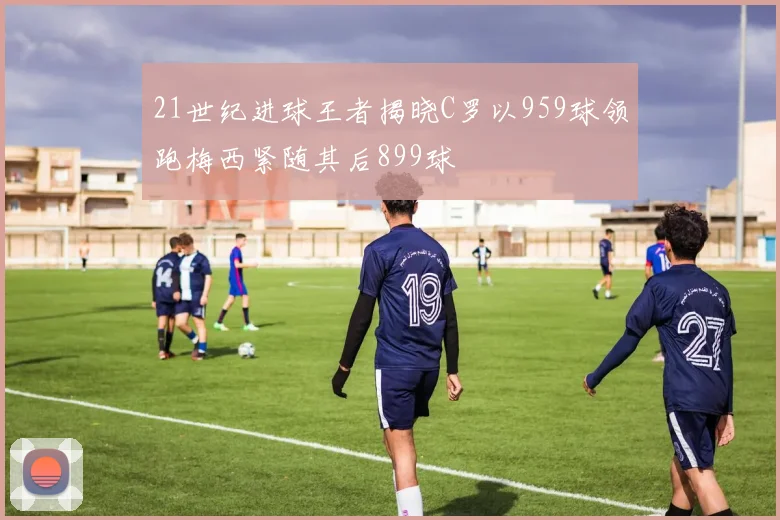 21世纪进球王者揭晓C罗以959球领跑梅西紧随其后899球