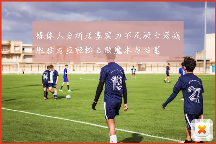 媒体人分析活塞实力不足骑士若战胜猛龙应轻松击败魔术与活塞