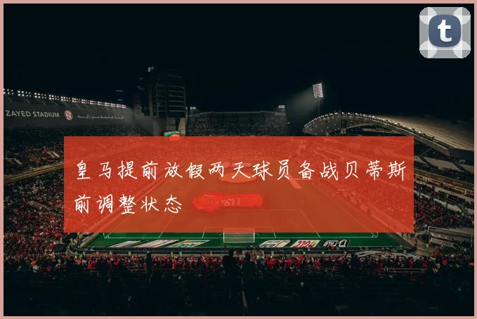 皇马提前放假两天球员备战贝蒂斯前调整状态
