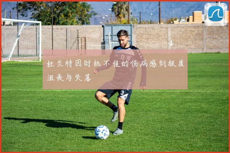 杜兰特因时机不佳的伤病感到极度沮丧与失落