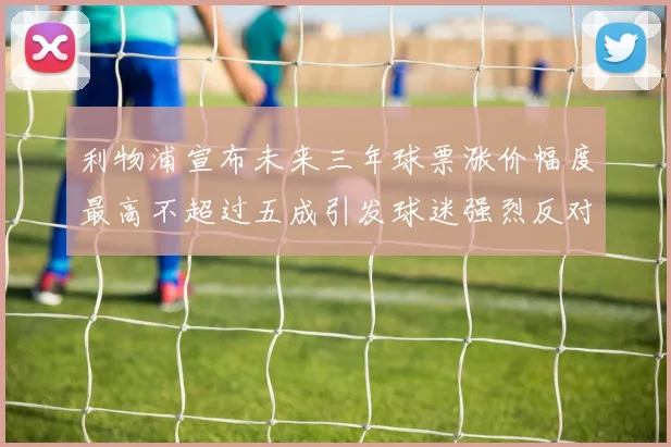 利物浦宣布未来三年球票涨价幅度最高不超过五成引发球迷强烈反对