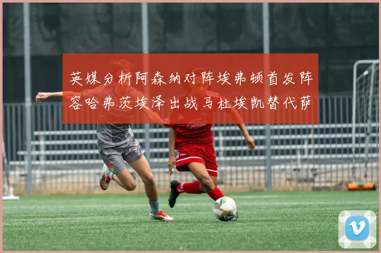 英媒分析阿森纳对阵埃弗顿首发阵容哈弗茨埃泽出战马杜埃凯替代萨卡