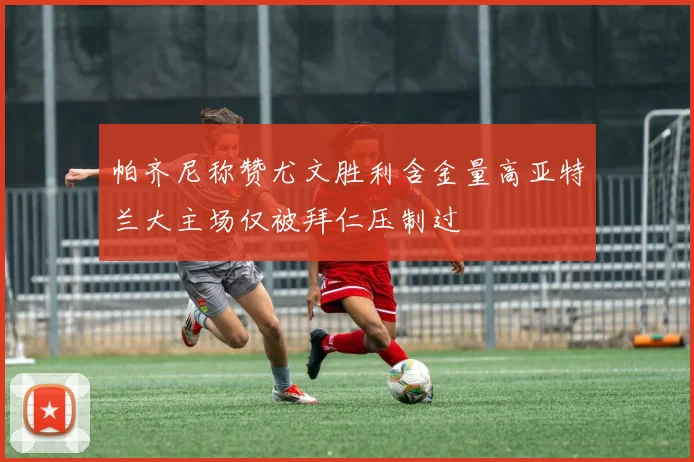 帕齐尼称赞尤文胜利含金量高亚特兰大主场仅被拜仁压制过