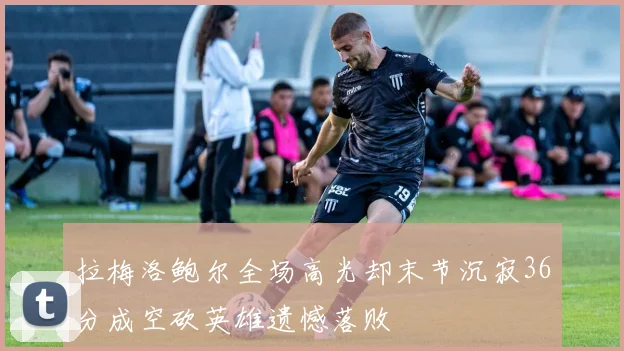 拉梅洛鲍尔全场高光却末节沉寂36分成空砍英雄遗憾落败