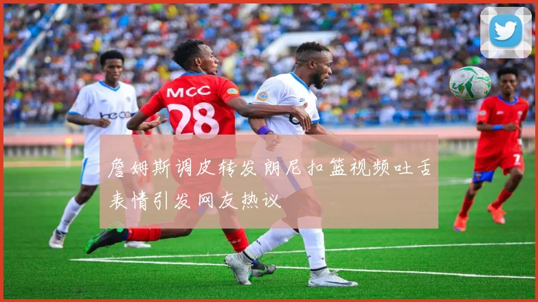 詹姆斯调皮转发朗尼扣篮视频吐舌表情引发网友热议
