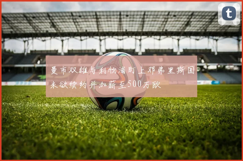 曼市双雄与利物浦盯上邓弗里斯国米欲续约并加薪至500万欧