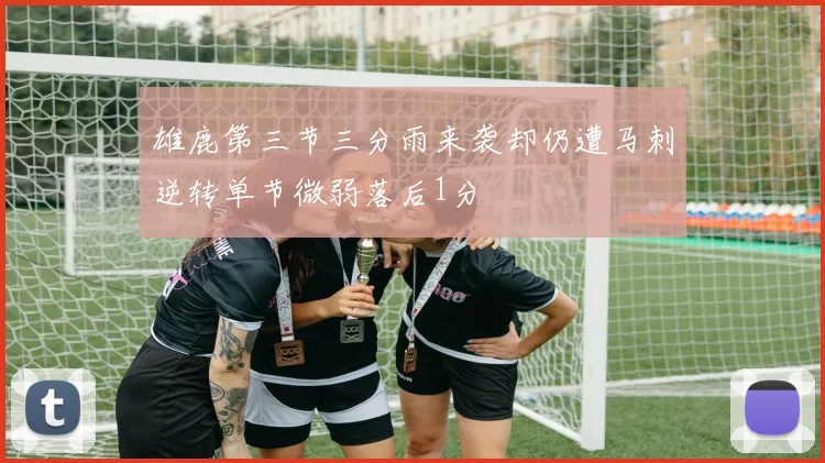 雄鹿第三节三分雨来袭却仍遭马刺逆转单节微弱落后1分